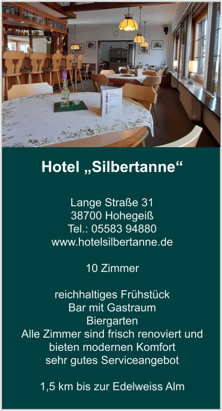 Hotel „Silbertanne“  Lange Straße 31 38700 Hohegeiß Tel.: 05583 94880 www.hotelsilbertanne.de   10 Zimmer    reichhaltiges Frühstück Bar mit Gastraum  Biergarten Alle Zimmer sind frisch renoviert und bieten modernen Komfort sehr gutes Serviceangebot  1,5 km bis zur Edelweiss Alm