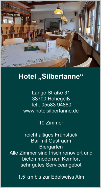 Hotel „Silbertanne“  Lange Straße 31 38700 Hohegeiß Tel.: 05583 94880 www.hotelsilbertanne.de   10 Zimmer    reichhaltiges Frühstück Bar mit Gastraum  Biergarten Alle Zimmer sind frisch renoviert und bieten modernen Komfort  sehr gutes Serviceangebot  1,5 km bis zur Edelweiss Alm