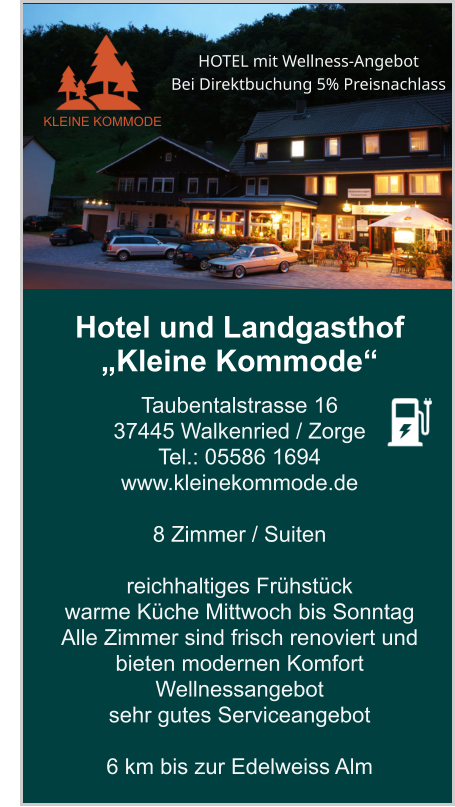 Hotel und Landgasthof „Kleine Kommode“ Taubentalstrasse 16 37445 Walkenried / Zorge Tel.: 05586 1694 www.kleinekommode.de   8 Zimmer / Suiten   reichhaltiges Frühstück  warme Küche Mittwoch bis Sonntag Alle Zimmer sind frisch renoviert und bieten modernen Komfort Wellnessangebot sehr gutes Serviceangebot  6 km bis zur Edelweiss Alm    KLEINE KOMMODE HOTEL mit Wellness-Angebot  Bei Direktbuchung 5% Preisnachlass