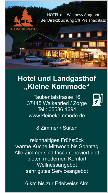 Hotel und Landgasthof „Kleine Kommode“ Taubentalstrasse 16 37445 Walkenried / Zorge Tel.: 05586 1694 www.kleinekommode.de   8 Zimmer / Suiten   reichhaltiges Frühstück  warme Küche Mittwoch bis Sonntag Alle Zimmer sind frisch renoviert und bieten modernen Komfort Wellnessangebot sehr gutes Serviceangebot  6 km bis zur Edelweiss Alm    KLEINE KOMMODE HOTEL mit Wellness-Angebot  Bei Direktbuchung 5% Preisnachlass