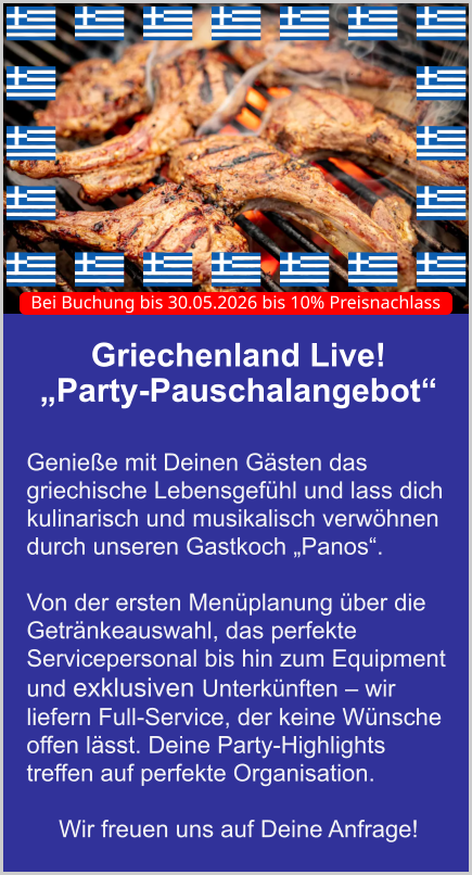 Griechenland Live!  „Party-Pauschalangebot“   Genieße mit Deinen Gästen das griechische Lebensgefühl und lass dich kulinarisch und musikalisch verwöhnen durch unseren Gastkoch „Panos“.   Von der ersten Menüplanung über die Getränkeauswahl, das perfekte Servicepersonal bis hin zum Equipment und exklusiven Unterkünften – wir liefern Full-Service, der keine Wünsche offen lässt. Deine Party-Highlights treffen auf perfekte Organisation.  Wir freuen uns auf Deine Anfrage! Bei Buchung bis 30.05.2026 bis 10% Preisnachlass