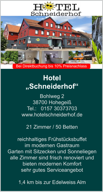 Hotel  „Schneiderhof“ Bohlweg 2 38700 Hohegeiß Tel.:   0157 30373703 www.hotelschneiderhof.de   21 Zimmer / 50 Betten  reichhaltiges Frühstücksbuffet  im modernen Gastraum  Garten mit Sitzecken und Sonneliegen alle Zimmer sind frisch renoviert und bieten modernen Komfort sehr gutes Serviceangebot  1,4 km bis zur Edelweiss Alm    Bei Direktbuchung bis 10% Preisnachlass