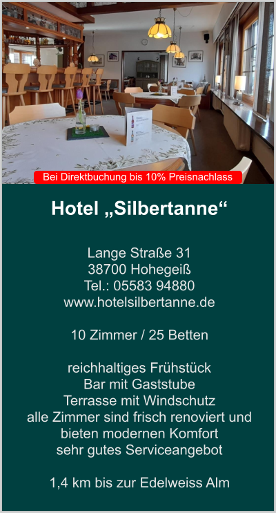 Hotel „Silbertanne“  Lange Straße 31 38700 Hohegeiß Tel.: 05583 94880 www.hotelsilbertanne.de   10 Zimmer / 25 Betten    reichhaltiges Frühstück Bar mit Gaststube  Terrasse mit Windschutz  alle Zimmer sind frisch renoviert und bieten modernen Komfort sehr gutes Serviceangebot  1,4 km bis zur Edelweiss Alm    Bei Direktbuchung bis 10% Preisnachlass