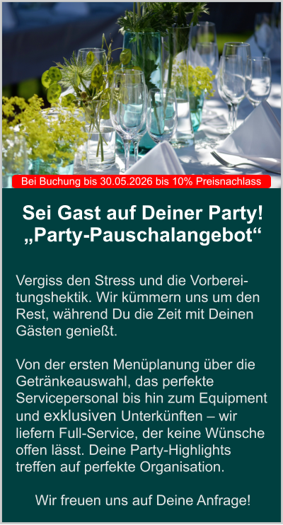 Sei Gast auf Deiner Party! „Party-Pauschalangebot“   Vergiss den Stress und die Vorberei-tungshektik. Wir kümmern uns um den Rest, während Du die Zeit mit Deinen Gästen genießt.   Von der ersten Menüplanung über die Getränkeauswahl, das perfekte Servicepersonal bis hin zum Equipment und exklusiven Unterkünften – wir liefern Full-Service, der keine Wünsche offen lässt. Deine Party-Highlights treffen auf perfekte Organisation.  Wir freuen uns auf Deine Anfrage! Bei Buchung bis 30.05.2026 bis 10% Preisnachlass