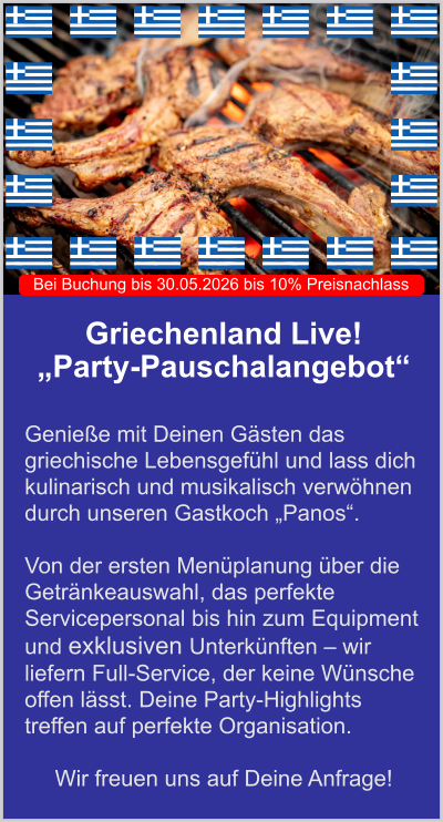 Griechenland Live!  „Party-Pauschalangebot“   Genieße mit Deinen Gästen das griechische Lebensgefühl und lass dich kulinarisch und musikalisch verwöhnen durch unseren Gastkoch „Panos“.   Von der ersten Menüplanung über die Getränkeauswahl, das perfekte Servicepersonal bis hin zum Equipment und exklusiven Unterkünften – wir liefern Full-Service, der keine Wünsche offen lässt. Deine Party-Highlights treffen auf perfekte Organisation.  Wir freuen uns auf Deine Anfrage! Bei Buchung bis 30.05.2026 bis 10% Preisnachlass